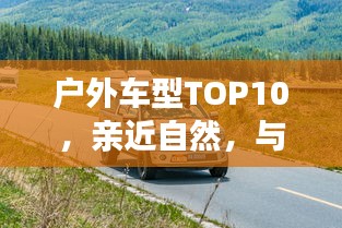 戶外車型TOP10，親近自然，與最佳伙伴同行探險(xiǎn)之旅