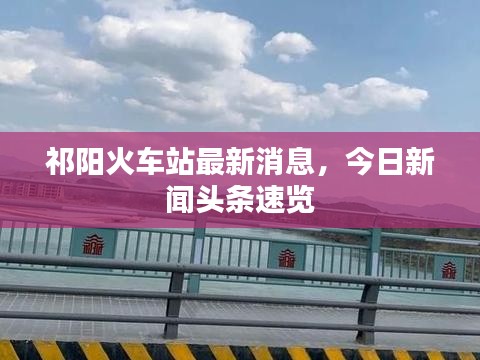 祁陽(yáng)火車站最新消息，今日新聞?lì)^條速覽